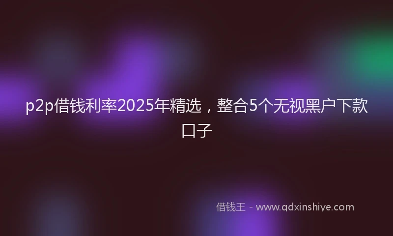 p2p借钱利率2025年精选，整合5个无视黑户下款口子