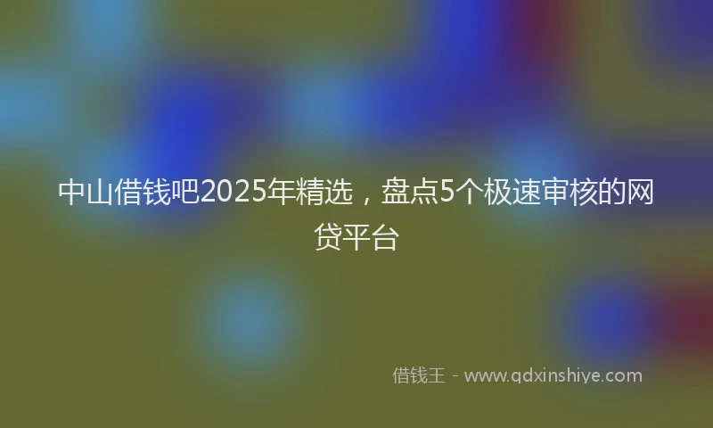 中山借钱吧2025年精选，盘点5个极速审核的网贷平台
