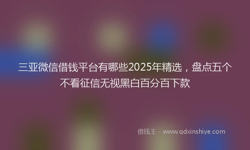 三亚微信借钱平台有哪些2025年精选，盘点五个不看征信无视黑白百分百下款