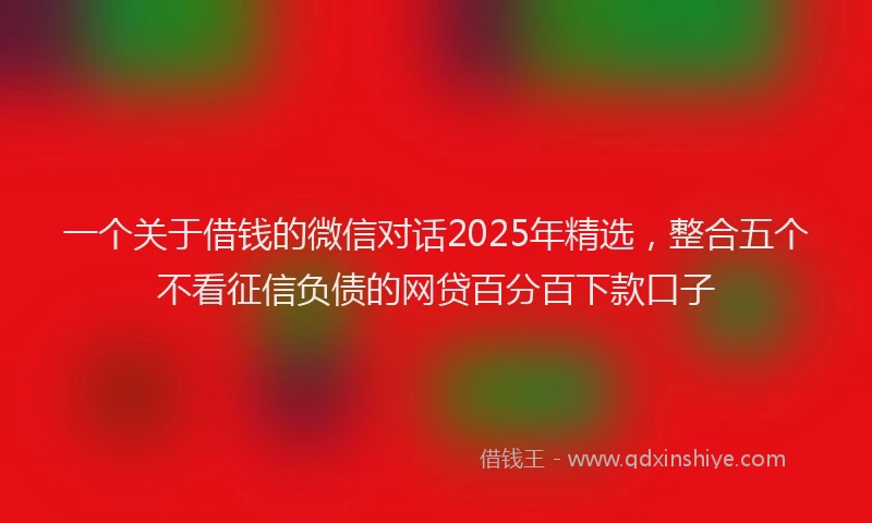 一个关于借钱的微信对话2025年精选，整合五个不看征信负债的网贷百分百下款口子