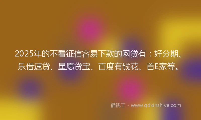 2025年的不看征信容易下款的网贷有：好分期、乐借速贷、星愿贷宝、百度有钱花、首E家等。