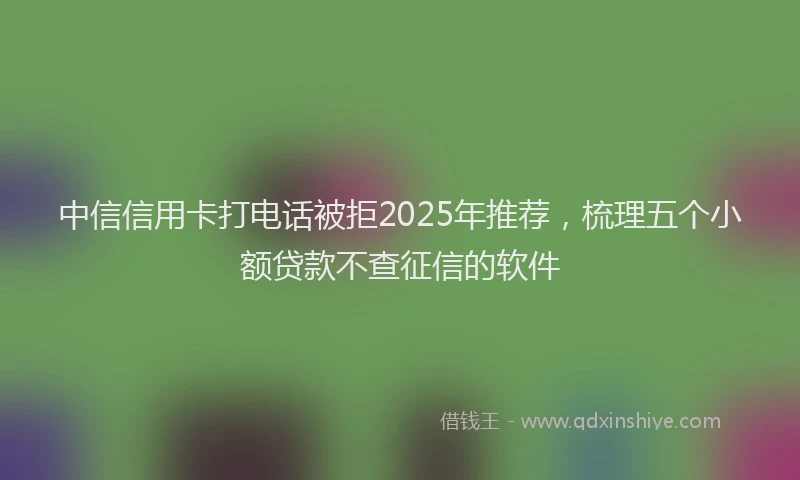中信信用卡打电话被拒2025年推荐，梳理五个小额贷款不查征信的软件
