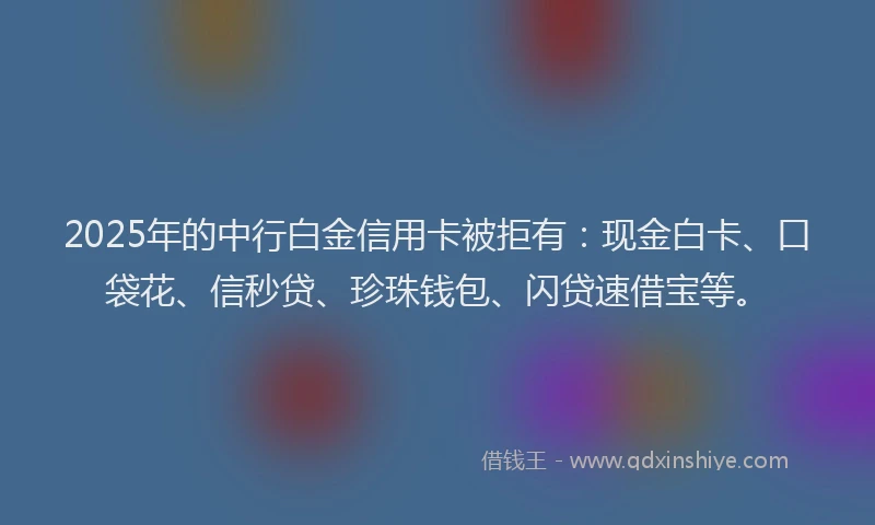 2025年的中行白金信用卡被拒有：现金白卡、口袋花、信秒贷、珍珠钱包、闪贷速借宝等。