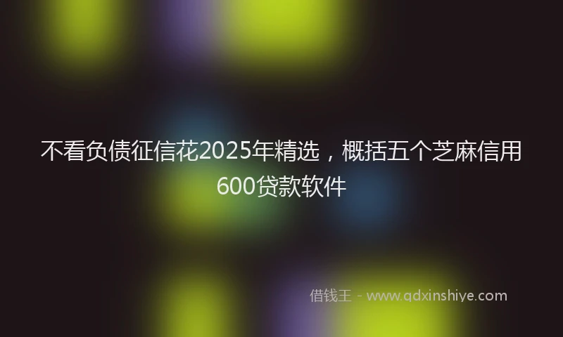 不看负债征信花2025年精选,概括五个芝麻信用600贷款软件