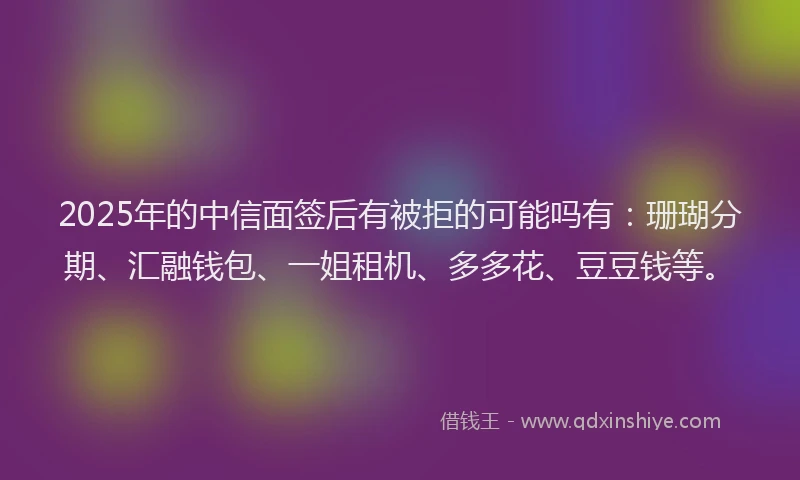 2025年的中信面签后有被拒的可能吗有：珊瑚分期、汇融钱包、一姐租机、多多花、豆豆钱等。