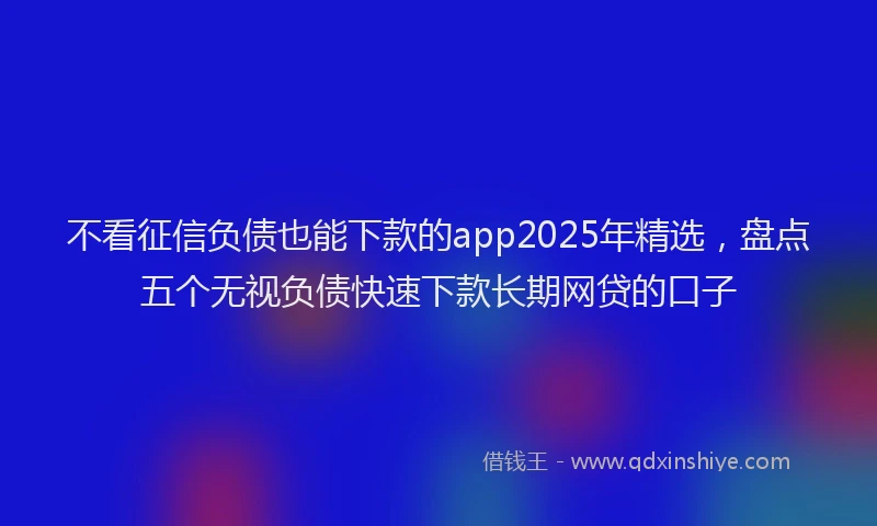 不看征信负债也能下款的app2025年精选，盘点五个无视负债快速下款长期网贷的口子
