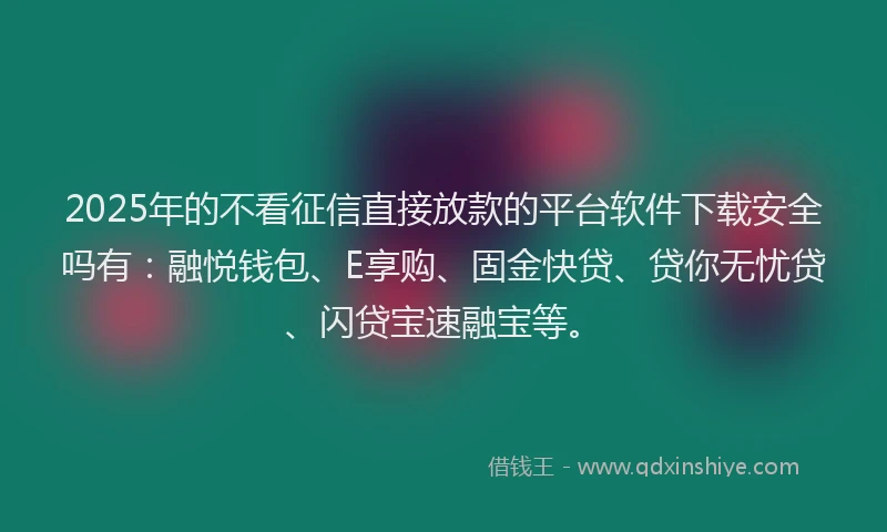 2025年的不看征信直接放款的平台软件下载安全吗有：融悦钱包、E享购、固金快贷、贷你无忧贷、闪贷宝速融宝等。
