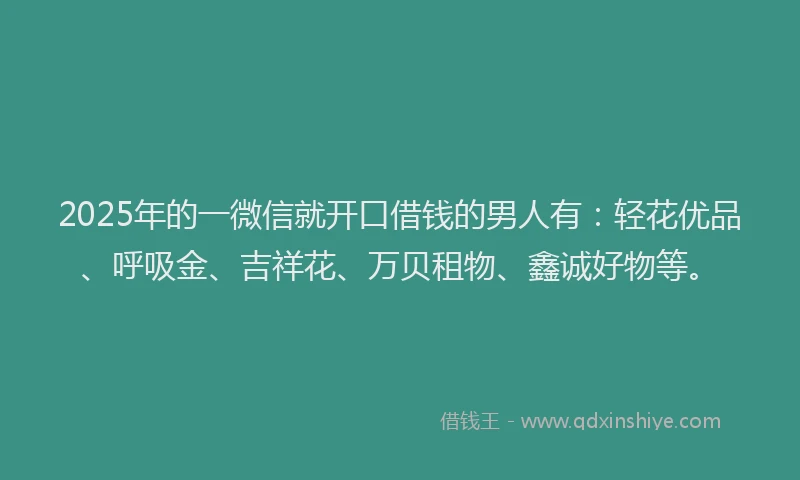 2025年的一微信就开口借钱的男人有：轻花优品、呼吸金、吉祥花、万贝租物、鑫诚好物等。
