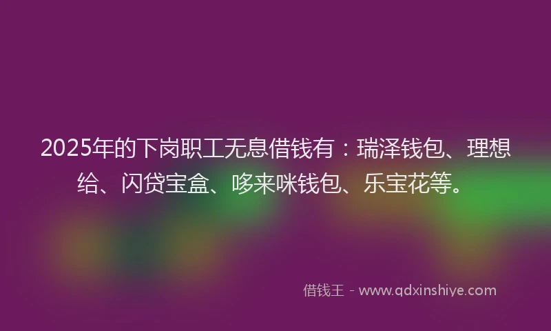 2025年的下岗职工无息借钱有：瑞泽钱包、理想给、闪贷宝盒、哆来咪钱包、乐宝花等。