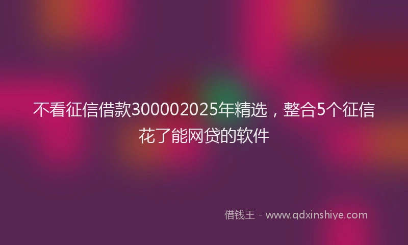 不看征信借款300002025年精选，整合5个征信花了能网贷的软件