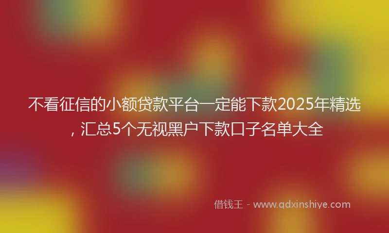 不看征信的小额贷款平台一定能下款2025年精选，汇总5个无视黑户下款口子名单大全