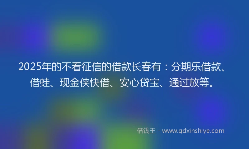2025年的不看征信的借款长春有：分期乐借款、借蛙、现金侠快借、安心贷宝、通过放等。