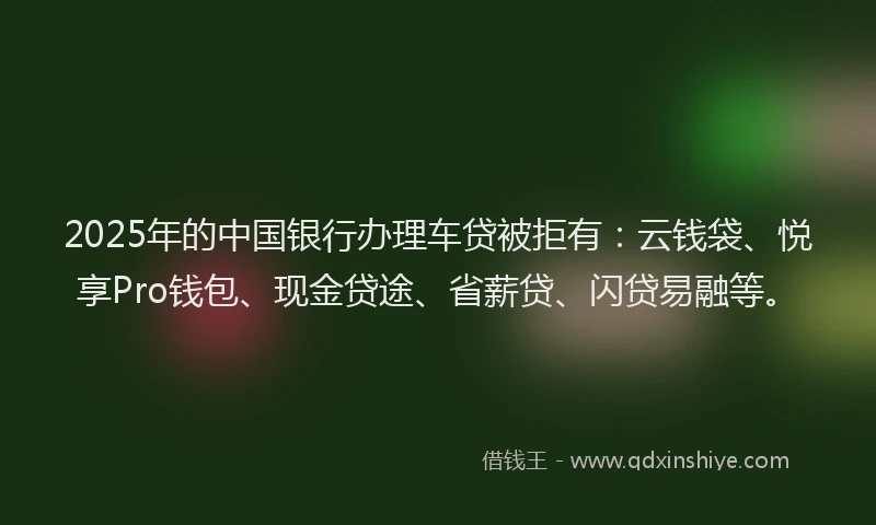 2025年的中国银行办理车贷被拒有：云钱袋、悦享Pro钱包、现金贷途、省薪贷、闪贷易融等。