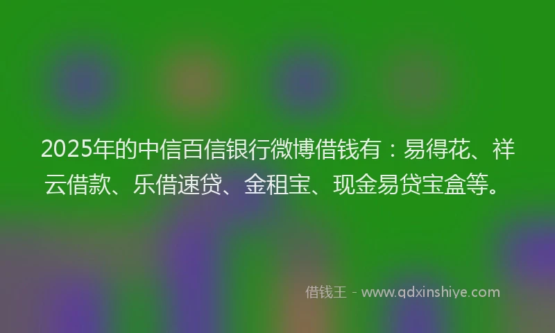 2025年的中信百信银行微博借钱有：易得花、祥云借款、乐借速贷、金租宝、现金易贷宝盒等。