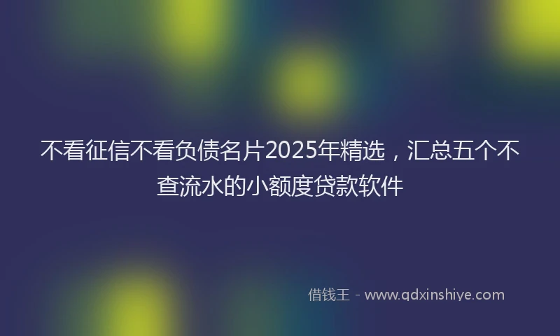 不看征信不看负债名片2025年精选，汇总五个不查流水的小额度贷款软件