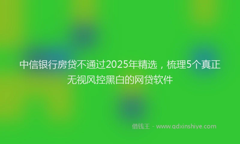 中信银行房贷不通过2025年精选，梳理5个真正无视风控黑白的网贷软件