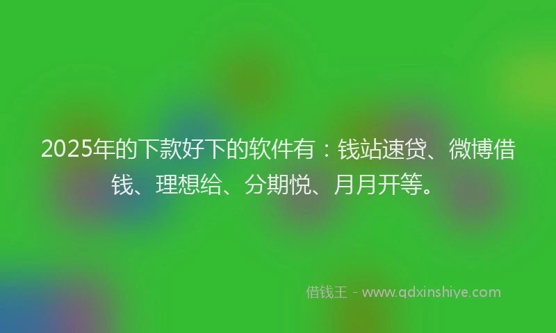 2025年的下款好下的软件有：钱站速贷、微博借钱、理想给、分期悦、月月开等。