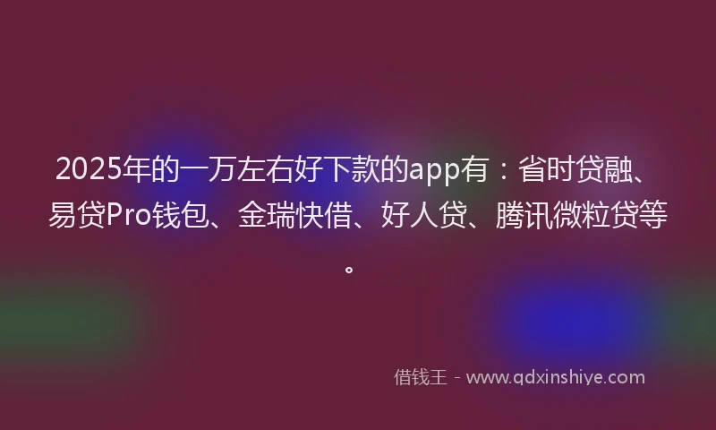 2025年的一万左右好下款的app有：省时贷融、易贷Pro钱包、金瑞快借、好人贷、腾讯微粒贷等。