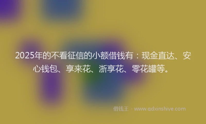 2025年的不看征信的小额借钱有：现金直达、安心钱包、享来花、浙享花、零花罐等。