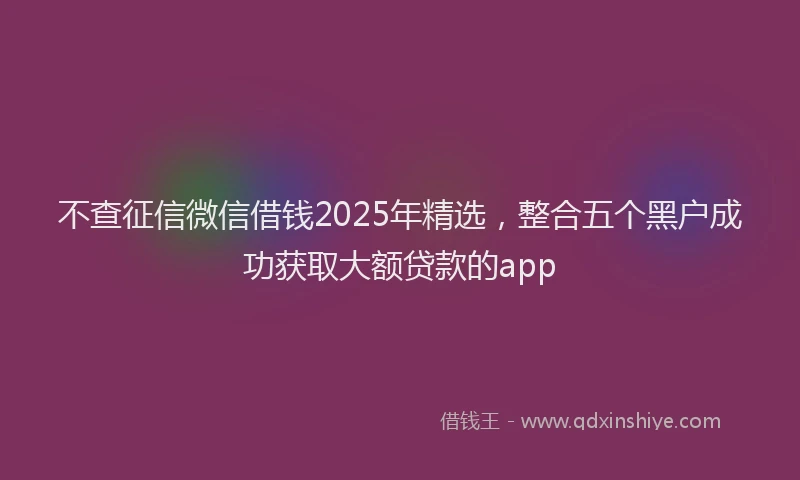 不查征信微信借钱2025年精选，整合五个黑户成功获取大额贷款的app