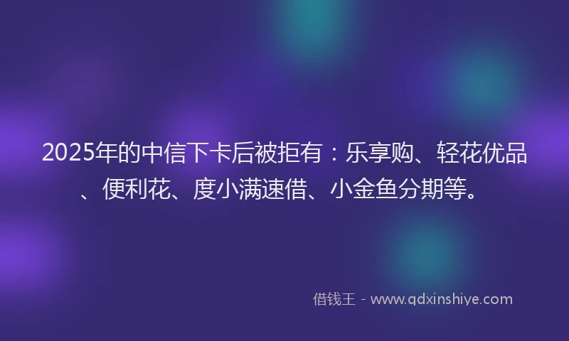 2025年的中信下卡后被拒有:乐享购、轻花优品、便利花、度小满速借、小金鱼分期等。