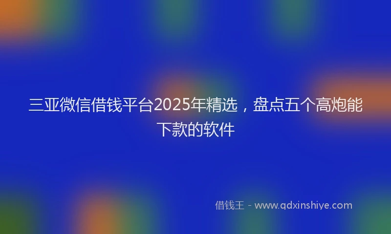 三亚微信借钱平台2025年精选，盘点五个高炮能下款的软件