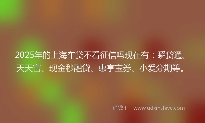 2025年的上海车贷不看征信吗现在有：瞬贷通、天天富、现金秒融贷、惠享宝券、小爱分期等。