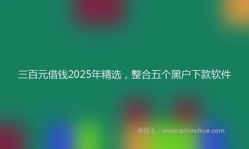 三百元借钱2025年精选，整合五个黑户下款软件