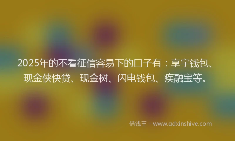 2025年的不看征信容易下的口子有：享宇钱包、现金侠快贷、现金树、闪电钱包、疾融宝等。
