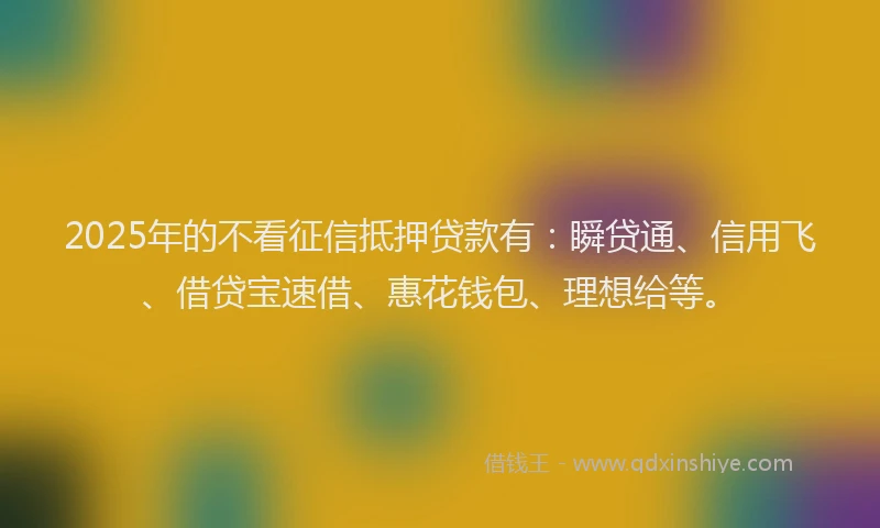 2025年的不看征信抵押贷款有：瞬贷通、信用飞、借贷宝速借、惠花钱包、理想给等。