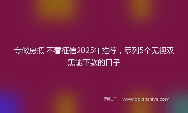 专做房抵 不看征信2025年推荐,罗列5个无视双黑能下款的口子