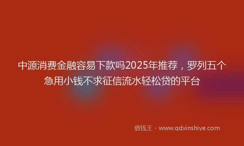 中源消费金融容易下款吗2025年推荐，罗列五个急用小钱不求征信流水轻松贷的平台