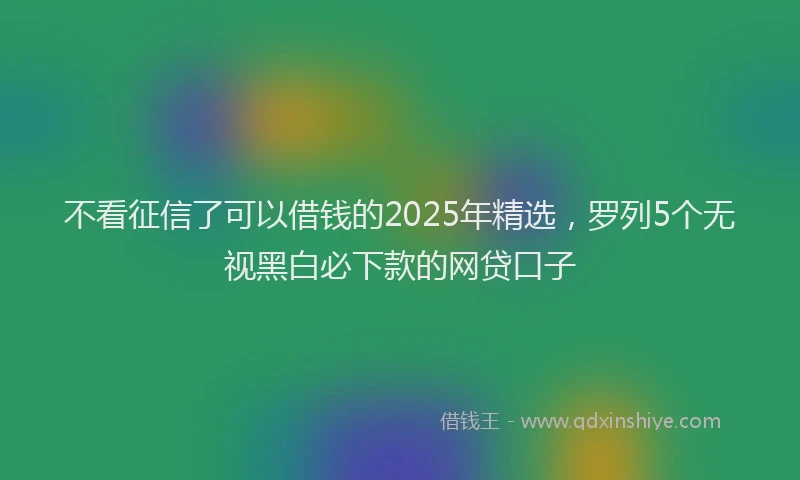 不看征信了可以借钱的2025年精选，罗列5个无视黑白必下款的网贷口子