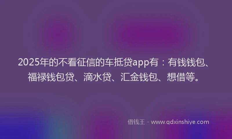 2025年的不看征信的车抵贷app有：有钱钱包、福禄钱包贷、滴水贷、汇金钱包、想借等。
