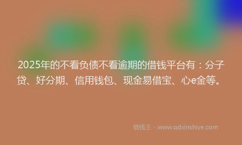 2025年的不看负债不看逾期的借钱平台有：分子贷、好分期、信用钱包、现金易借宝、心e金等。