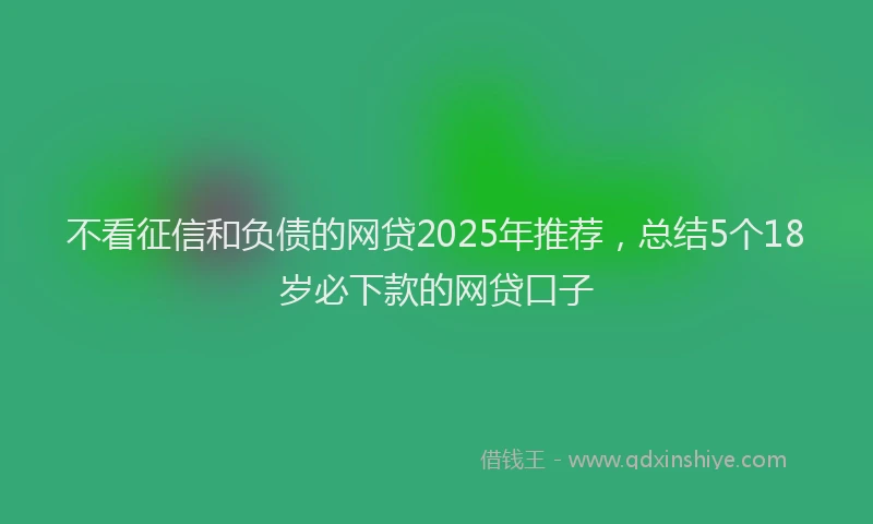 不看征信和负债的网贷2025年推荐，总结5个18岁必下款的网贷口子