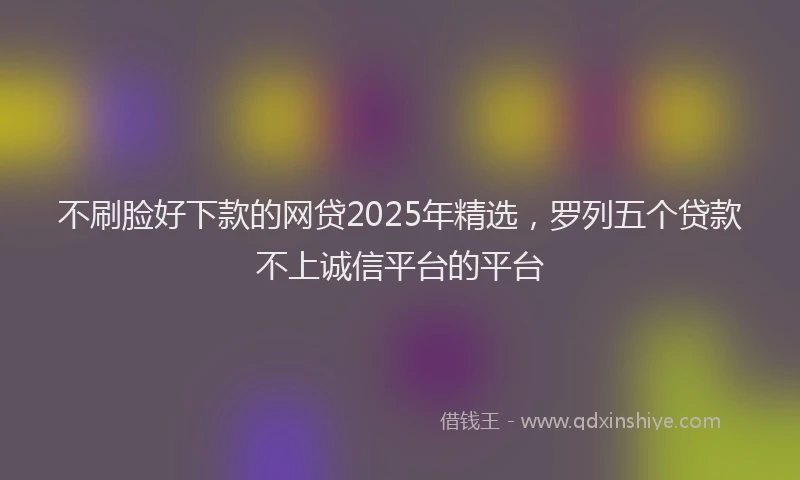 不刷脸好下款的网贷2025年精选，罗列五个贷款不上诚信平台的平台