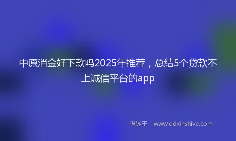 中原消金好下款吗2025年推荐，总结5个贷款不上诚信平台的app