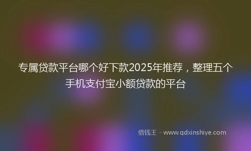 专属贷款平台哪个好下款2025年推荐，整理五个手机支付宝小额贷款的平台