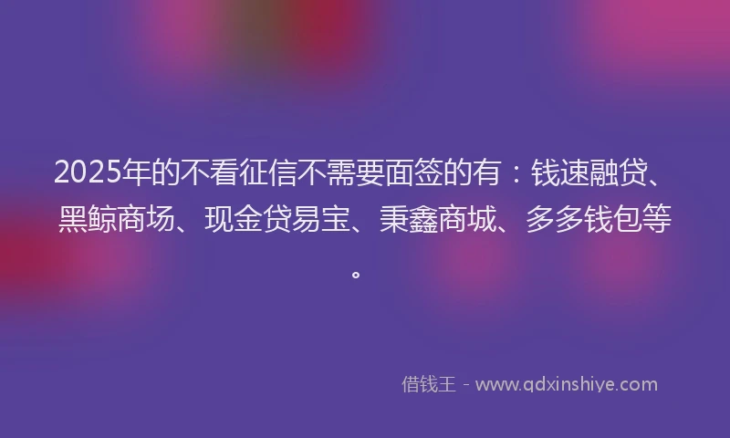 2025年的不看征信不需要面签的有：钱速融贷、黑鲸商场、现金贷易宝、秉鑫商城、多多钱包等。