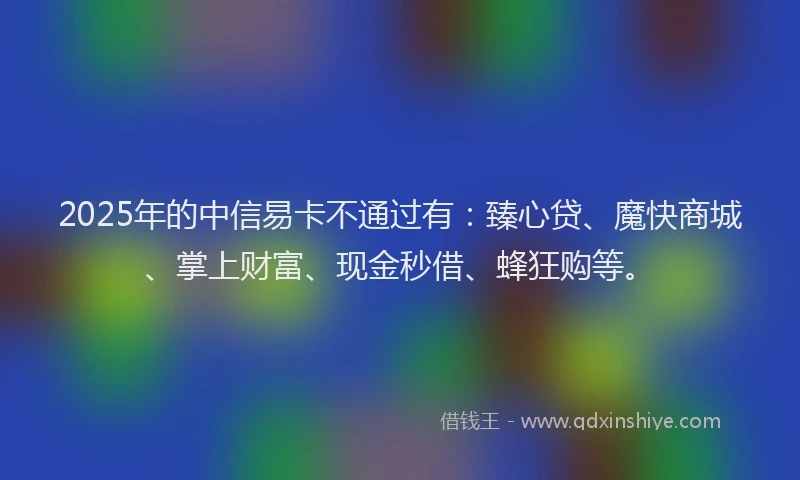 2025年的中信易卡不通过有：臻心贷、魔快商城、掌上财富、现金秒借、蜂狂购等。