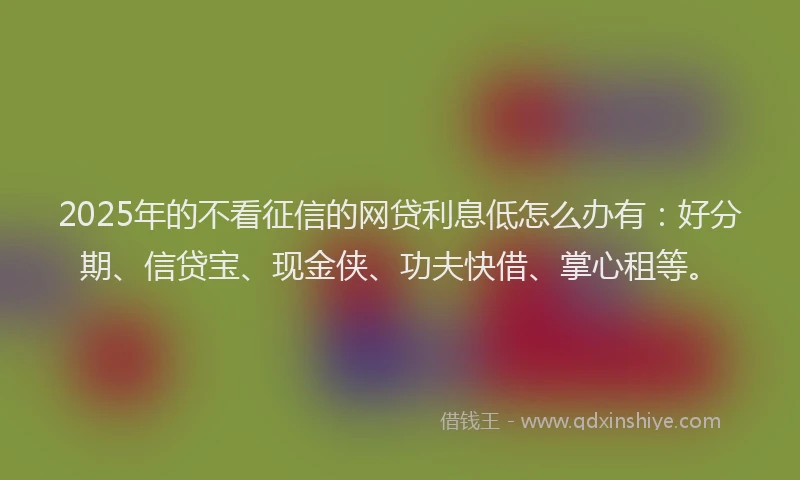 2025年的不看征信的网贷利息低怎么办有：好分期、信贷宝、现金侠、功夫快借、掌心租等。