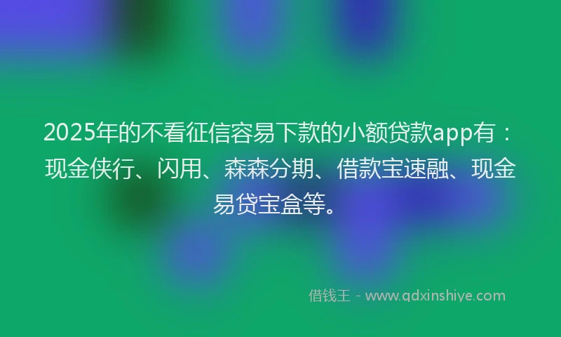 2025年的不看征信容易下款的小额贷款app有：现金侠行、闪用、森森分期、借款宝速融、现金易贷宝盒等。