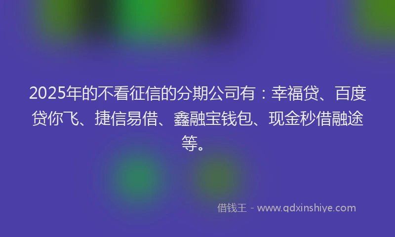 2025年的不看征信的分期公司有：幸福贷、百度贷你飞、捷信易借、鑫融宝钱包、现金秒借融途等。