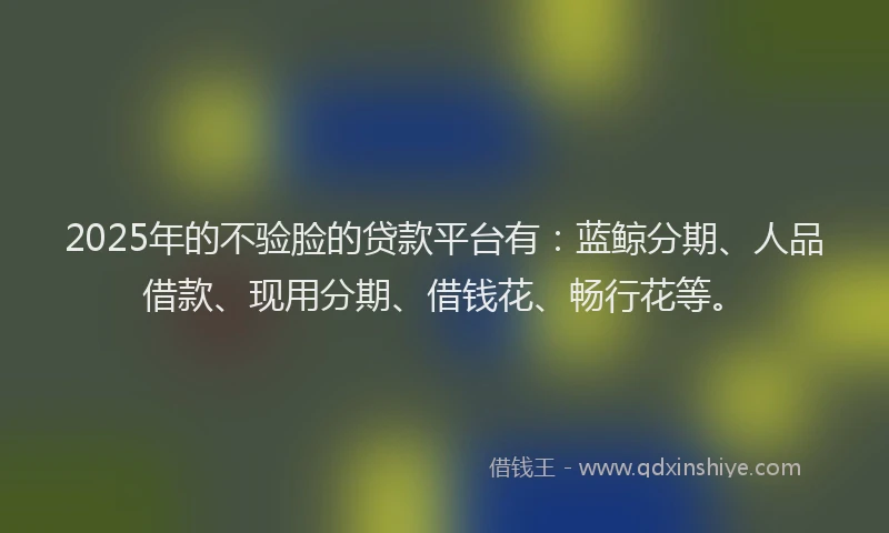 2025年的不验脸的贷款平台有：蓝鲸分期、人品借款、现用分期、借钱花、畅行花等。