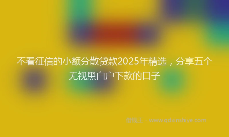 不看征信的小额分散贷款2025年精选，分享五个无视黑白户下款的口子