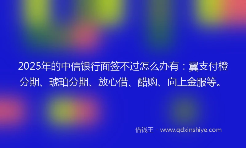 2025年的中信银行面签不过怎么办有：翼支付橙分期、琥珀分期、放心借、酷购、向上金服等。