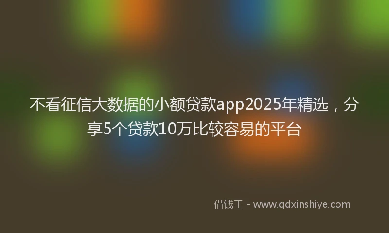 不看征信大数据的小额贷款app2025年精选，分享5个贷款10万比较容易的平台