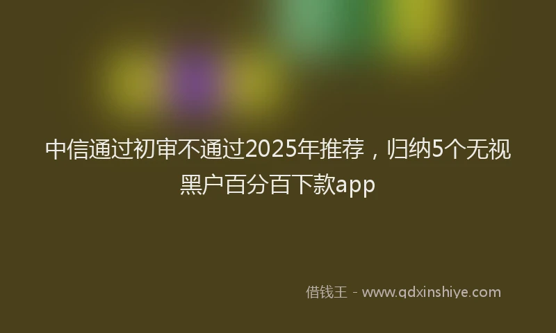 中信通过初审不通过2025年推荐，归纳5个无视黑户百分百下款app