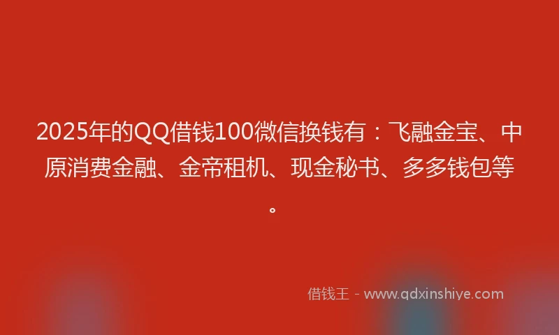 2025年的QQ借钱100微信换钱有：飞融金宝、中原消费金融、金帝租机、现金秘书、多多钱包等。